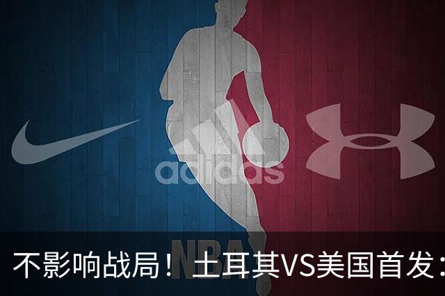 不影响战局！土耳其VS美国首发：居莱尔先发 普利西奇替补