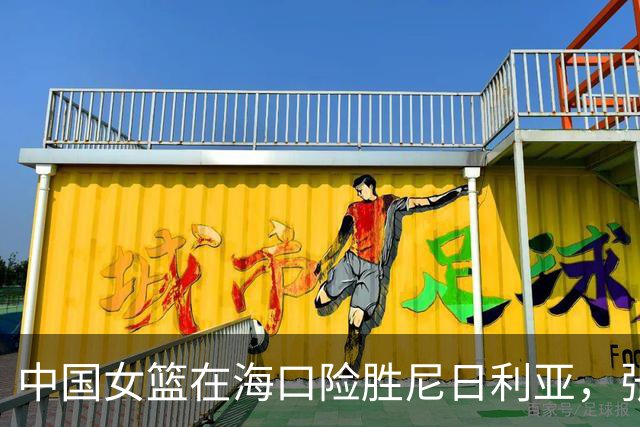 中国女篮在海口险胜尼日利亚，张子宇关键表现夺胜