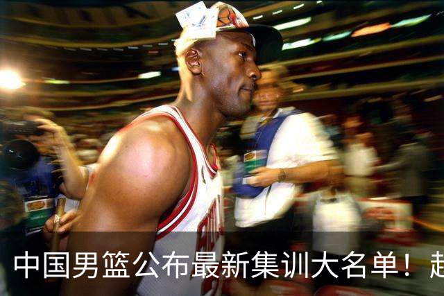 中国男篮公布最新集训大名单！赵睿周琦张镇麟落选，广东球队入选5人