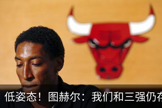 低姿态！图赫尔：我们和三强仍存在差距，今天我们要努力缩小差距