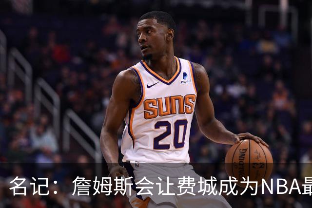 名记：詹姆斯会让费城成为NBA最受关注的球队