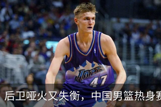 后卫哑火又失衡，中国男篮热身赛暴露多重问题