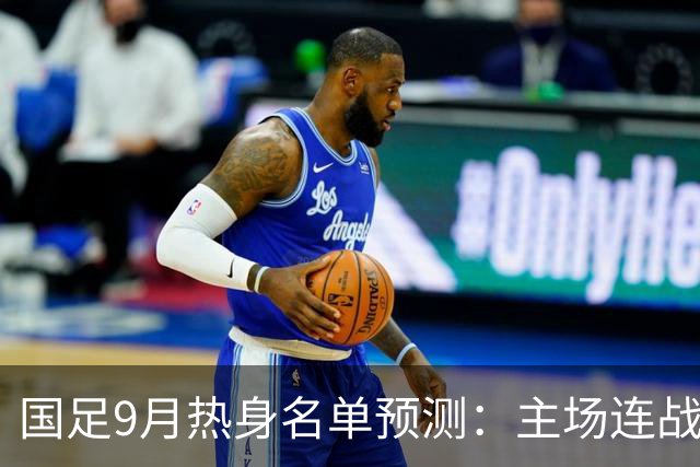国足9月热身名单预测：主场连战四场，全面换血在即
