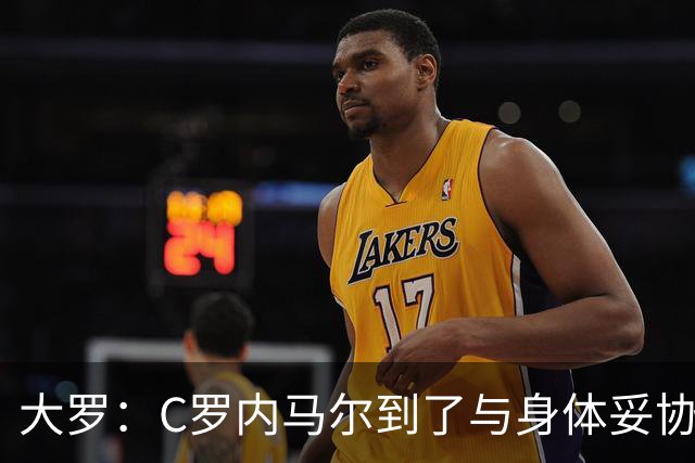 大罗：C罗内马尔到了与身体妥协时刻 踢沙特也许可以但世界杯很难
