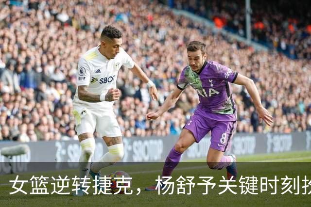 女篮逆转捷克，杨舒予关键时刻扮英雄