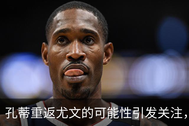 孔蒂重返尤文的可能性引发关注，马洛塔曾阻止其短期归来