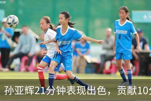 孙亚辉21分钟表现出色，贡献10分2篮板3助攻
