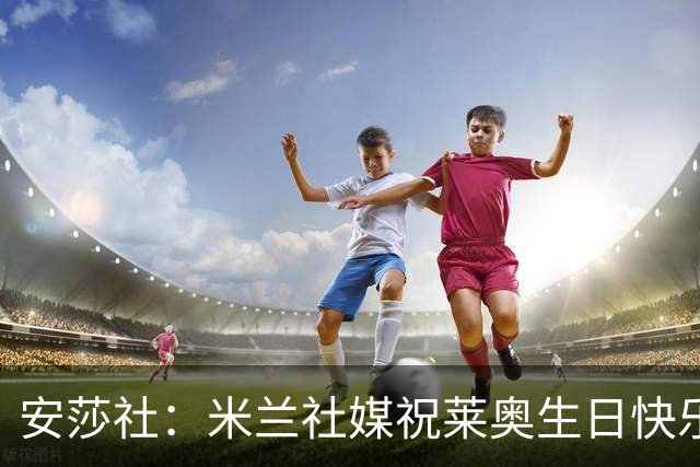 安莎社：米兰社媒祝莱奥生日快乐被球迷围攻，他与球迷关系已破裂