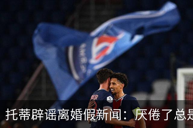 托蒂辟谣离婚假新闻：厌倦了总是需要站出来澄清