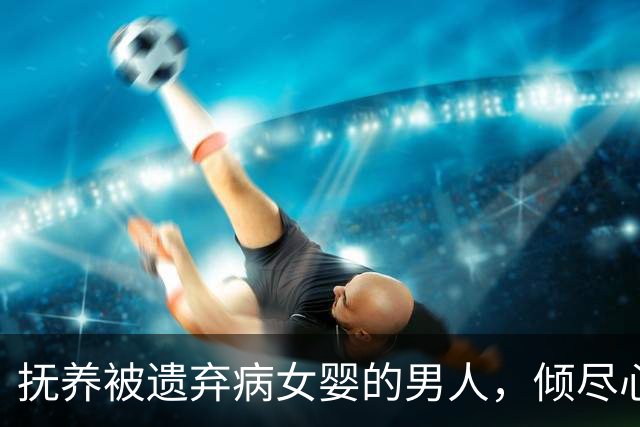 抚养被遗弃病女婴的男人，倾尽心血与财力