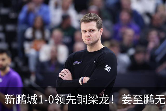 新鹏城1-0领先铜梁龙！姜至鹏无人盯防头球破门，李宁传中助攻