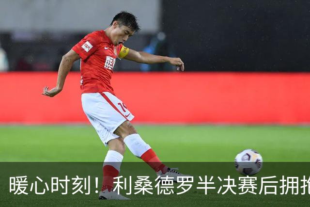 暖心时刻！利桑德罗半决赛后拥抱安慰梅努