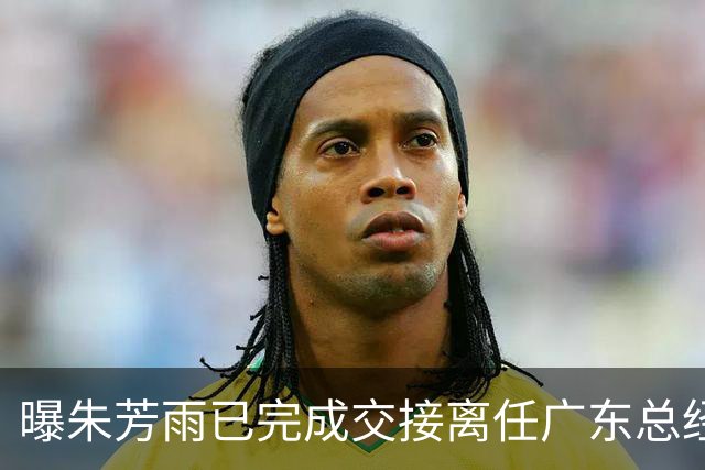 曝朱芳雨已完成交接离任广东总经理，上赛季战绩不佳引重建？