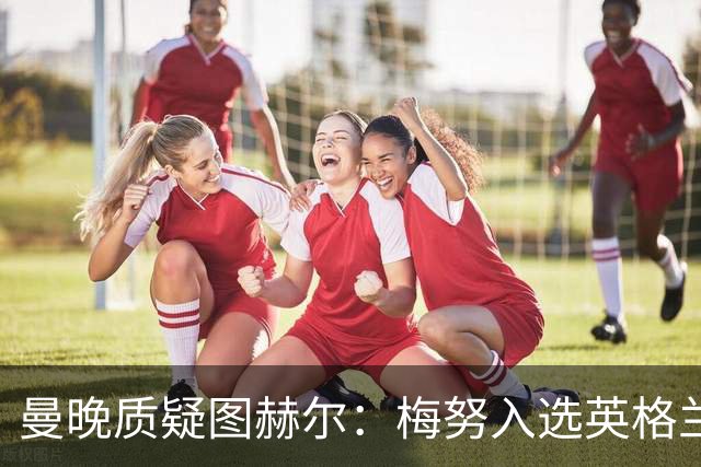 曼晚质疑图赫尔：梅努入选英格兰却零出场，征召意义何在？