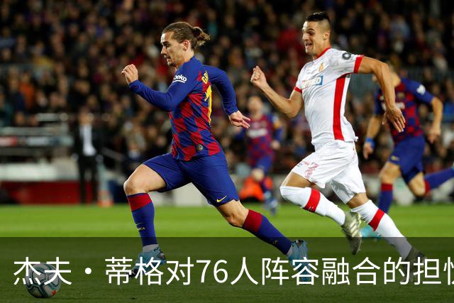 杰夫·蒂格对76人阵容融合的担忧