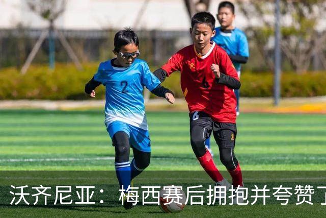 沃齐尼亚：梅西赛后拥抱并夸赞了我，还承诺回更衣室通道送我球衣