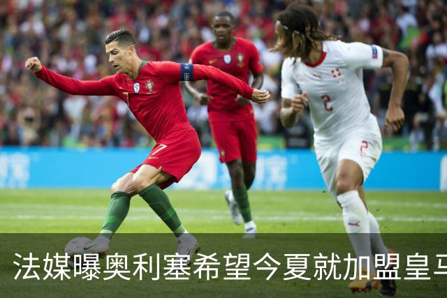 法媒曝奥利塞希望今夏就加盟皇马 拜仁至少要价2亿欧