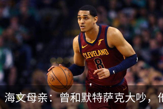 海文母亲：曾和默特萨克大吵，他非要海文踢后卫但海文明明是中场