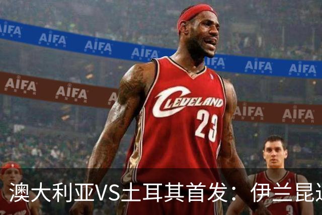 澳大利亚VS土耳其首发：伊兰昆达先发 居勒尔恰10出战