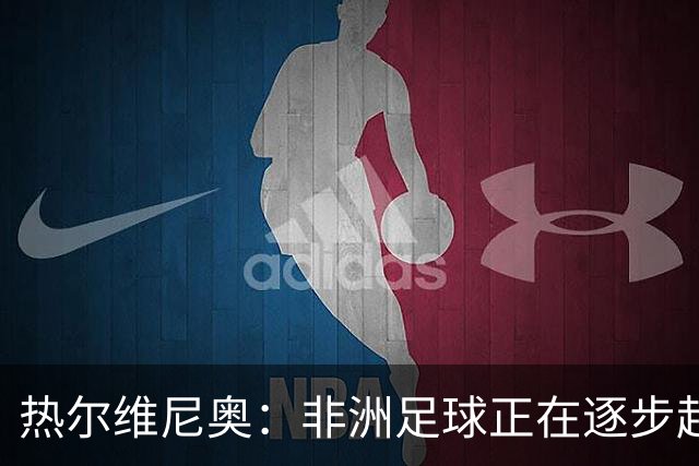 热尔维尼奥：非洲足球正在逐步赶上欧洲，我和温格的关系没有问题