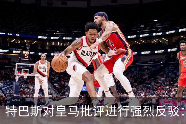 特巴斯对皇马批评进行强烈反驳：维护公平不代表屈从