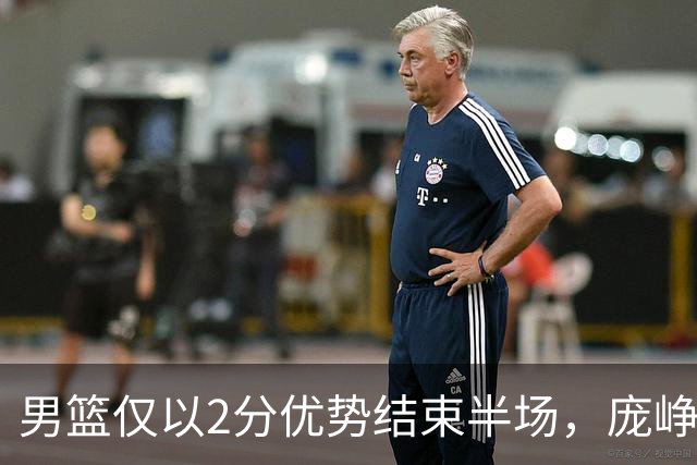 男篮仅以2分优势结束半场，庞峥麟表现突出，首发球员状态不佳