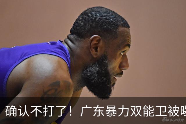 确认不打了！广东暴力双能卫被曝离队，朱芳雨惨遭重大打击！