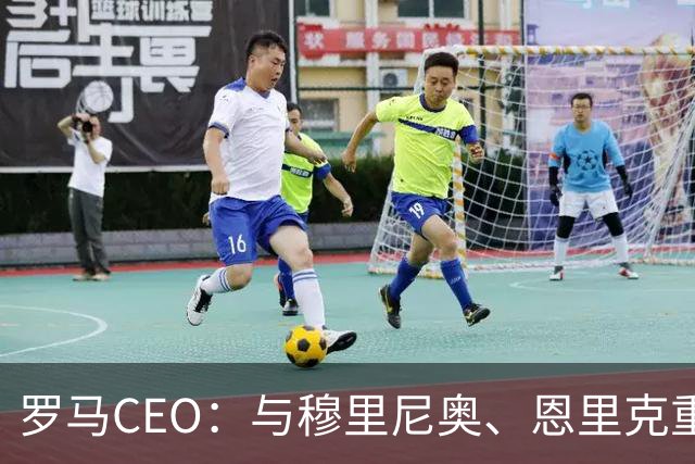 罗马CEO：与穆里尼奥、恩里克重逢，俱乐部要常驻欧冠