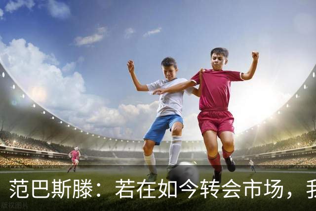 范巴斯滕：若在如今转会市场，我会值40亿