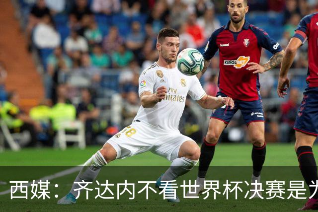 西媒：齐达内不看世界杯决赛是为避免抢走德尚的风头