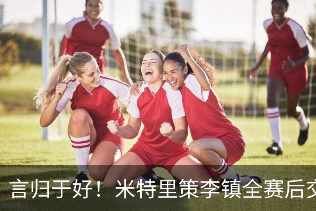 言归于好！米特里策李镇全赛后交换球衣，首回合双方冲突前者染红