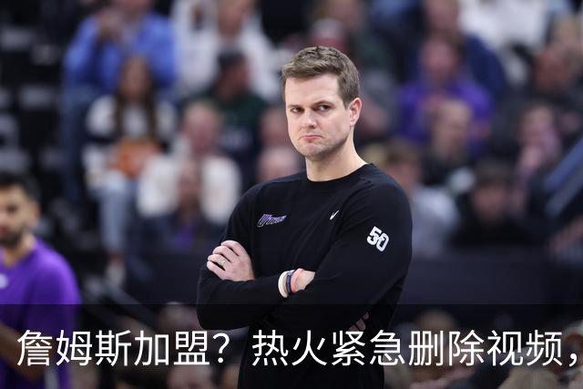 詹姆斯加盟？热火紧急删除视频，帕金斯没有说谎，争冠恐失去悬念