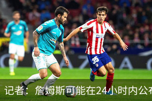 记者：詹姆斯可能在24小时内公布下家 骑士&热火都很有信心得到他