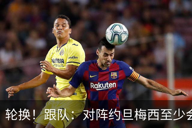 轮换！跟队：对阵约旦梅西至少会踢一段时间，巴尔科等人将出战