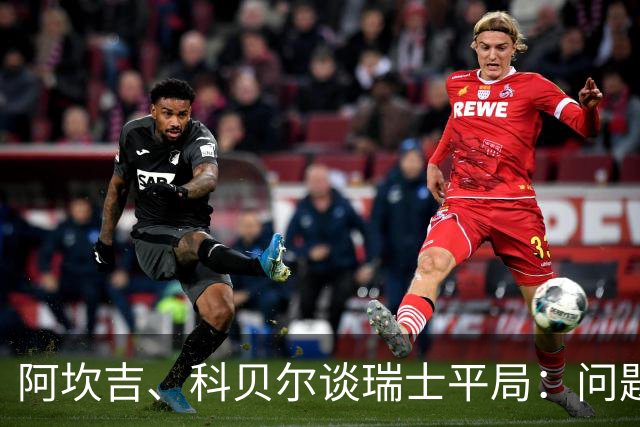 阿坎吉、科贝尔谈瑞士平局：问题在于效率，遗憾没乘胜追击