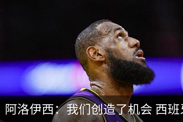 阿洛伊西：我们创造了机会 西班牙表现很好但90分钟内也没进球