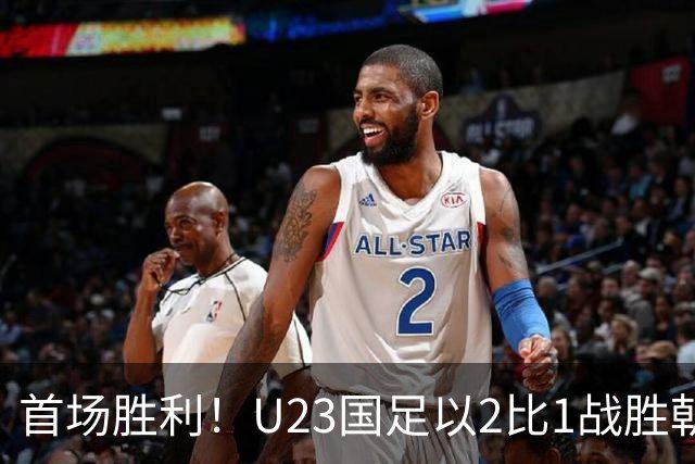 首场胜利！U23国足以2比1战胜朝鲜队