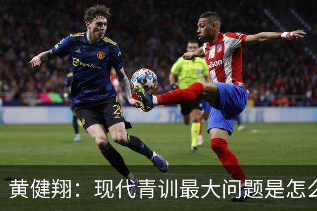 黄健翔：现代青训最大问题是怎么练，进攻技术禁不起对抗