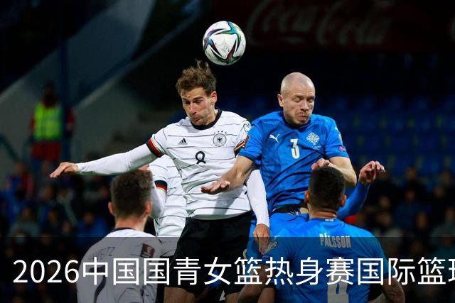 2026中国国青女篮热身赛国际篮球对抗赛（富顺站）今日燃情开赛