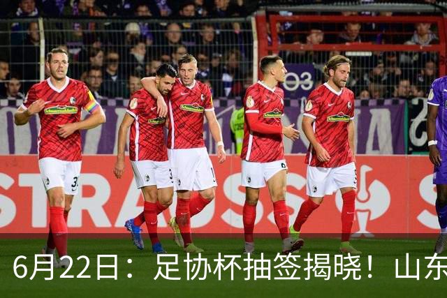6月22日：足协杯抽签揭晓！山东泰山能否靠“神签”避开海港申花，逆袭卫冕？