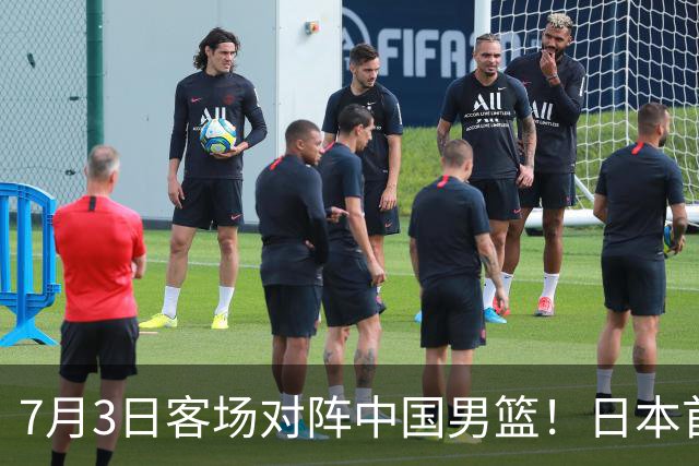 7月3日客场对阵中国男篮！日本首次集结动态曝光 大量新面孔引关注